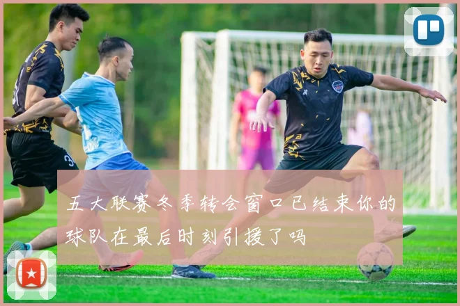 五大联赛冬季转会窗口已结束你的球队在最后时刻引援了吗