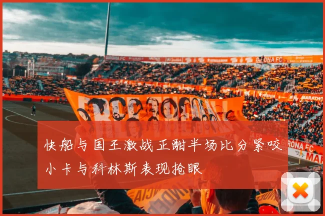 快船与国王激战正酣半场比分紧咬小卡与科林斯表现抢眼
