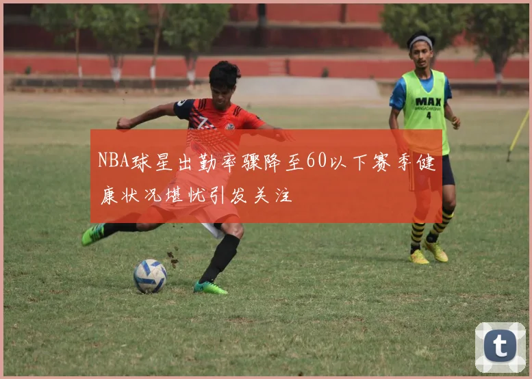 NBA球星出勤率骤降至60以下赛季健康状况堪忧引发关注
