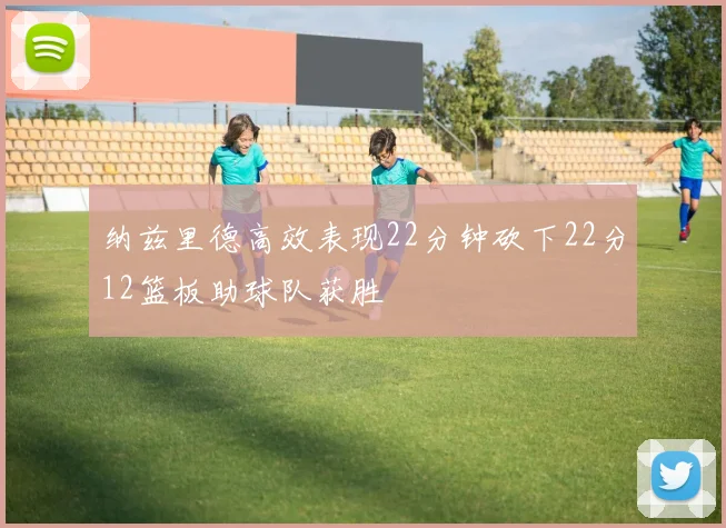 纳兹里德高效表现22分钟砍下22分12篮板助球队获胜