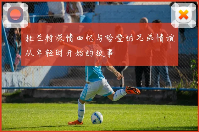 杜兰特深情回忆与哈登的兄弟情谊从年轻时开始的故事