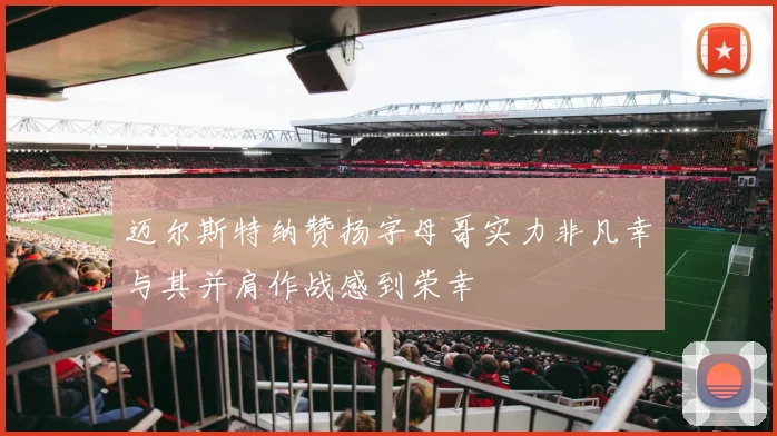 迈尔斯特纳赞扬字母哥实力非凡幸与其并肩作战感到荣幸