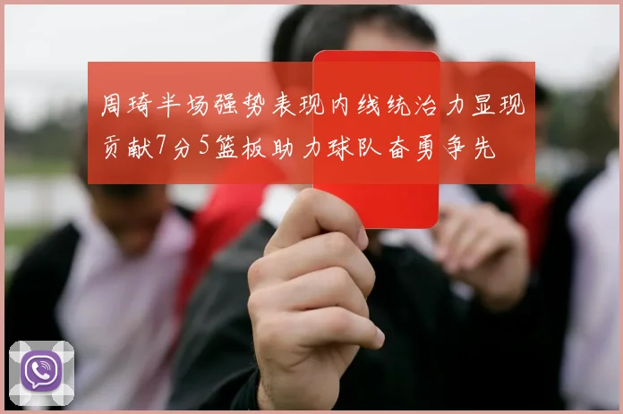 周琦半场强势表现内线统治力显现贡献7分5篮板助力球队奋勇争先