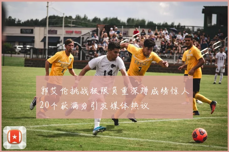 郭艾伦挑战极限负重深蹲成绩惊人20个获满分引发媒体热议