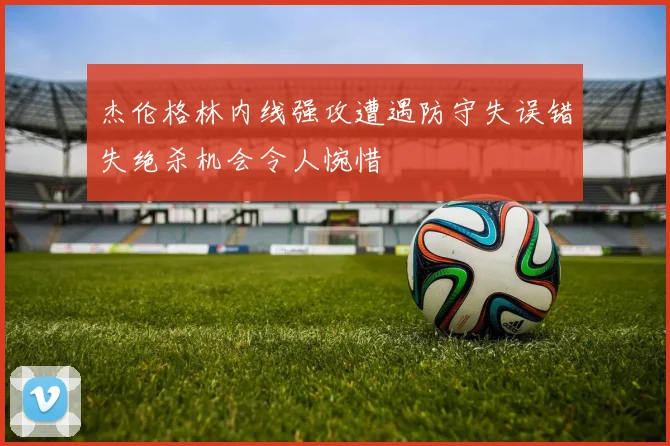 杰伦格林内线强攻遭遇防守失误错失绝杀机会令人惋惜