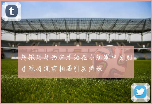 阿根廷与西班牙若在小组赛中分别夺冠将提前相遇引发热议