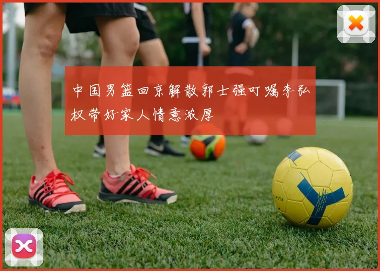 中国男篮回京解散郭士强叮嘱李弘权带好家人情意浓厚