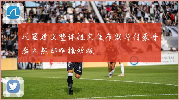 辽篮进攻整体性欠佳布朗与付豪手感火热却难掩短板