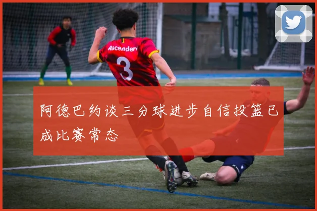 阿德巴约谈三分球进步自信投篮已成比赛常态