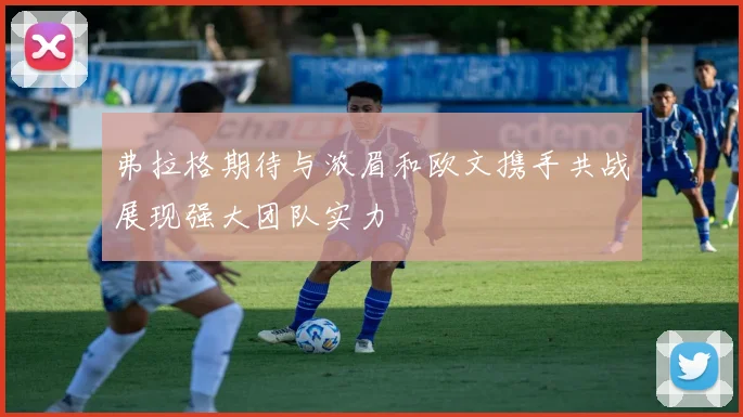 弗拉格期待与浓眉和欧文携手共战展现强大团队实力