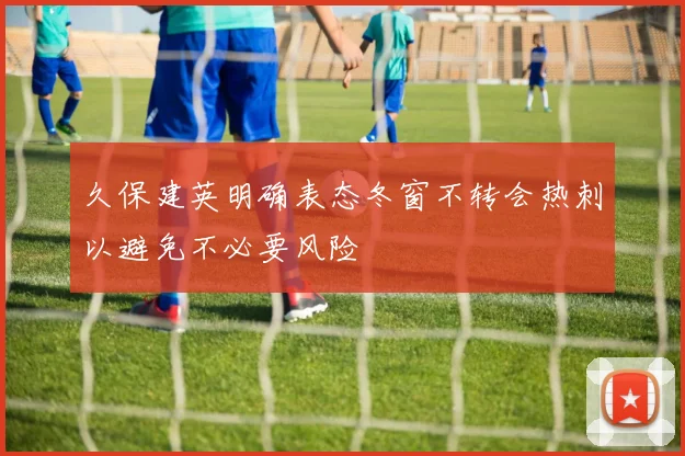 久保建英明确表态冬窗不转会热刺以避免不必要风险