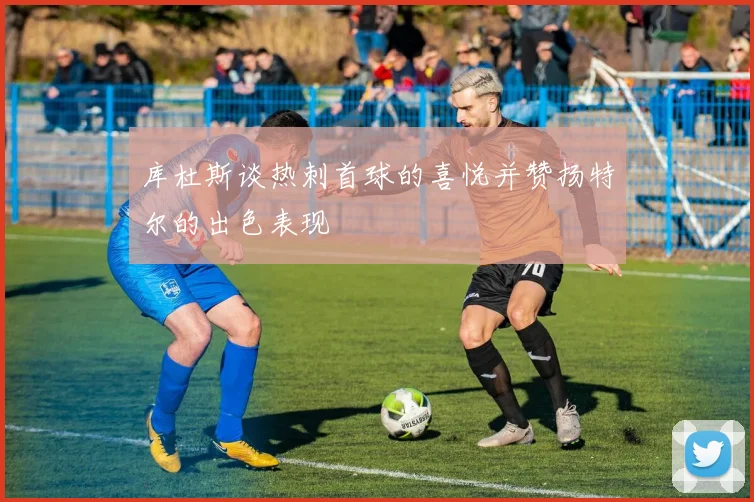 库杜斯谈热刺首球的喜悦并赞扬特尔的出色表现
