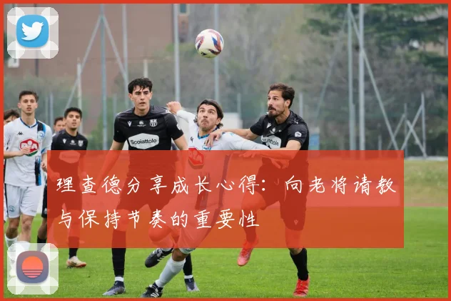 理查德分享成长心得：向老将请教与保持节奏的重要性