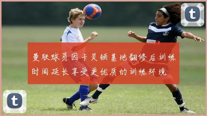 曼联球员因卡灵顿基地翻修后训练时间延长享受更优质的训练环境