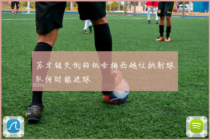 苏牙错失倒钩机会梅西越位挑射球队何时能进球