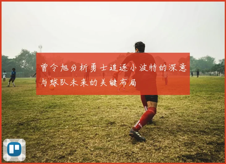 曾令旭分析勇士追逐小波特的深意与球队未来的关键布局