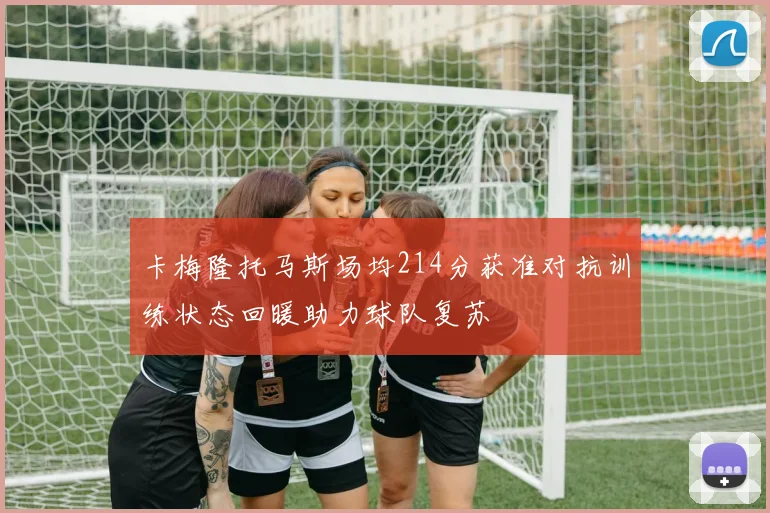 卡梅隆托马斯场均214分获准对抗训练状态回暖助力球队复苏