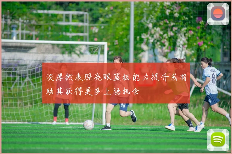 淡厚然表现亮眼篮板能力提升或将助其获得更多上场机会